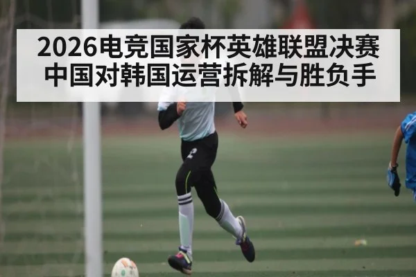 2026电竞国家杯英雄联盟决赛中国对韩国运营拆解与胜负手