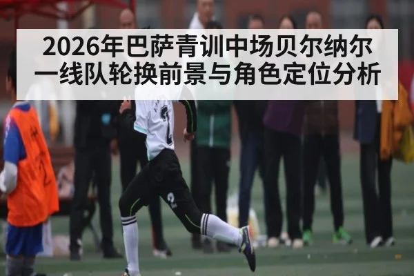 2026年巴萨青训中场贝尔纳尔一线队轮换前景与角色定位分析