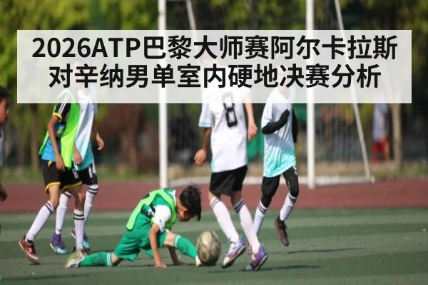 2026ATP巴黎大师赛阿尔卡拉斯对辛纳男单室内硬地决赛分析
